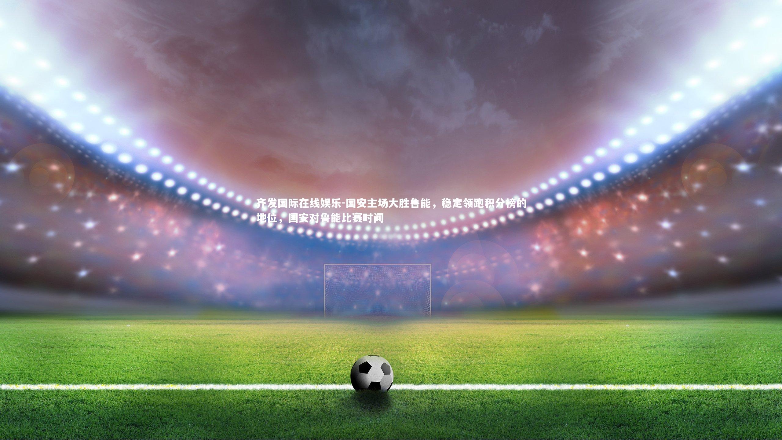 齐发国际在线娱乐-国安主场大胜鲁能，稳定领跑积分榜的地位，国安对鲁能比赛时间